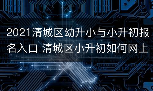 2021清城区幼升小与小升初报名入口 清城区小升初如何网上报名