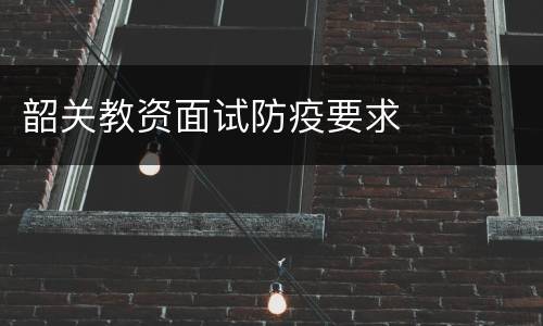 韶关教资面试防疫要求