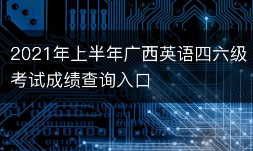 2021年上半年广西英语四六级考试成绩查询入口