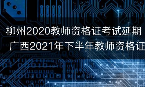 柳州2020教师资格证考试延期 广西2021年下半年教师资格证考试报名时间