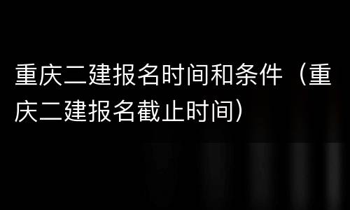 重庆二建报名时间和条件（重庆二建报名截止时间）