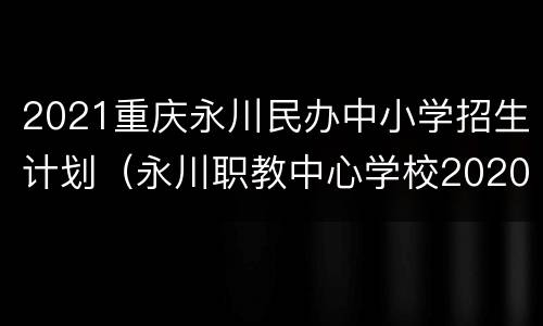 2021重庆永川民办中小学招生计划（永川职教中心学校2020招生）