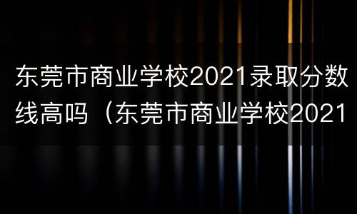 东莞市商业学校2021录取分数线高吗（东莞市商业学校2021录取分数线高吗初中）