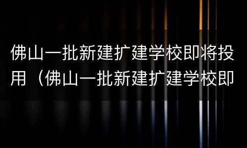 佛山一批新建扩建学校即将投用（佛山一批新建扩建学校即将投用的项目）