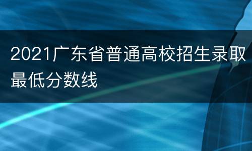 2021广东省普通高校招生录取最低分数线