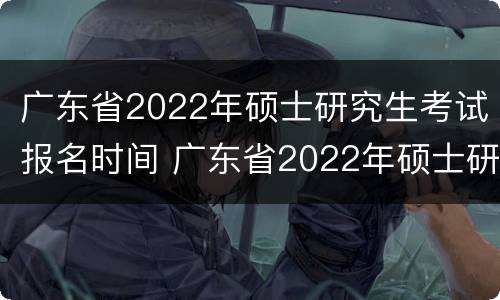 广东省2022年硕士研究生考试报名时间 广东省2022年硕士研究生考试报名时间是多少