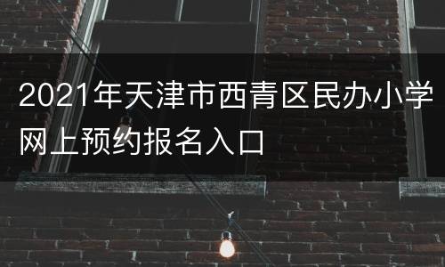 2021年天津市西青区民办小学网上预约报名入口
