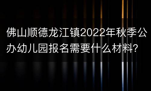 佛山顺德龙江镇2022年秋季公办幼儿园报名需要什么材料？