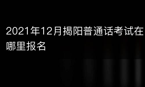 2021年12月揭阳普通话考试在哪里报名