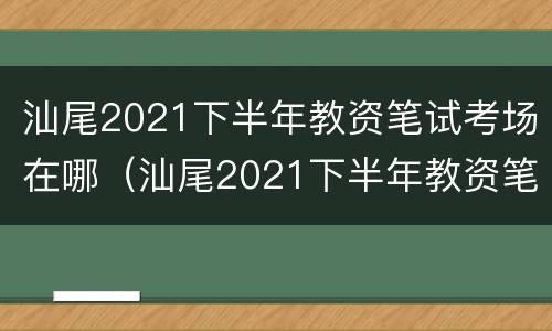 汕尾2021下半年教资笔试考场在哪（汕尾2021下半年教资笔试考场在哪考）