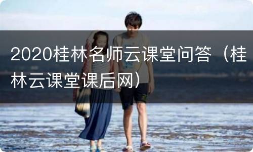 2020桂林名师云课堂问答（桂林云课堂课后网）