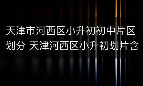 天津市河西区小升初初中片区划分 天津河西区小升初划片含私立