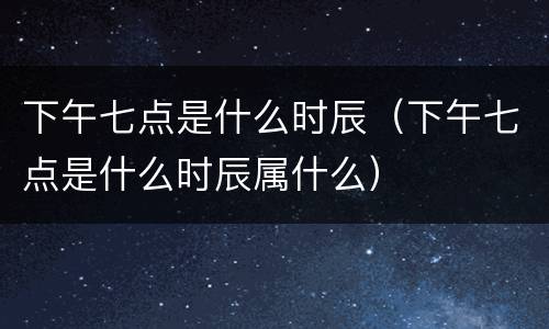 下午七点是什么时辰（下午七点是什么时辰属什么）