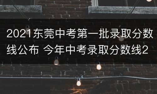 2021东莞中考第一批录取分数线公布 今年中考录取分数线2021东莞
