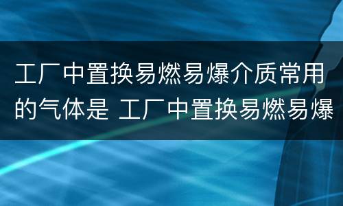 工厂中置换易燃易爆介质常用的气体是 工厂中置换易燃易爆介质常用的气体是什么