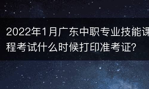 2022年1月广东中职专业技能课程考试什么时候打印准考证？