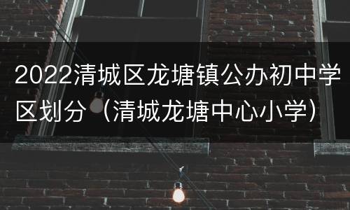 2022清城区龙塘镇公办初中学区划分（清城龙塘中心小学）