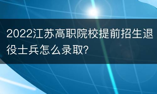 2022江苏高职院校提前招生退役士兵怎么录取？