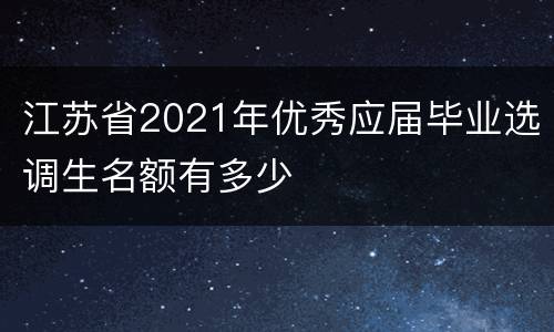 江苏省2021年优秀应届毕业选调生名额有多少