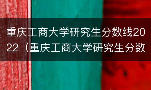 重庆工商大学研究生分数线2022（重庆工商大学研究生分数线2020）