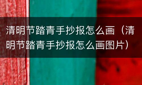 清明节踏青手抄报怎么画（清明节踏青手抄报怎么画图片）