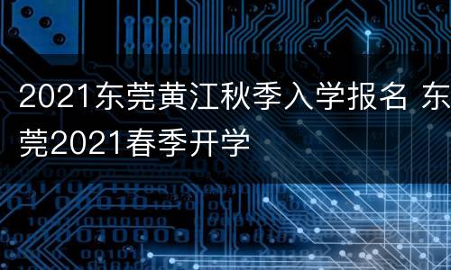 2021东莞黄江秋季入学报名 东莞2021春季开学