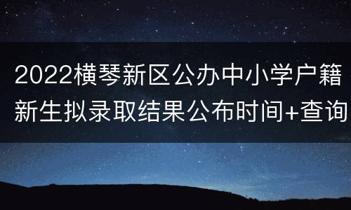 2022横琴新区公办中小学户籍新生拟录取结果公布时间+查询