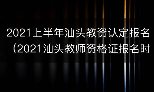 2021上半年汕头教资认定报名（2021汕头教师资格证报名时间）