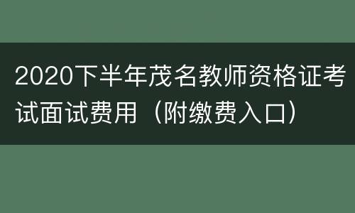 2020下半年茂名教师资格证考试面试费用（附缴费入口）