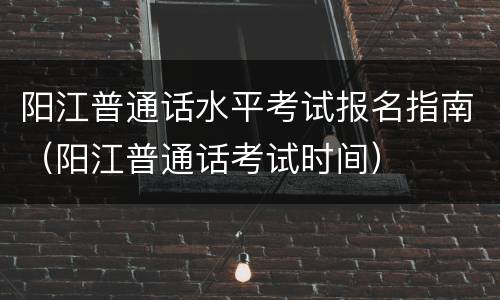 阳江普通话水平考试报名指南（阳江普通话考试时间）