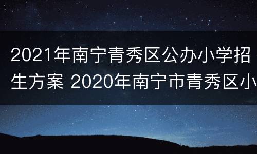 2021年南宁青秀区公办小学招生方案 2020年南宁市青秀区小学招生地段