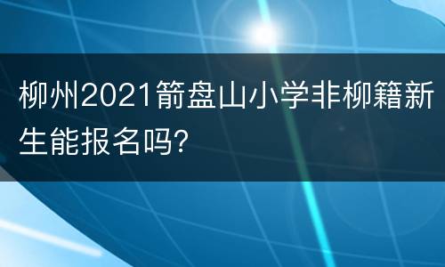 柳州2021箭盘山小学非柳籍新生能报名吗？