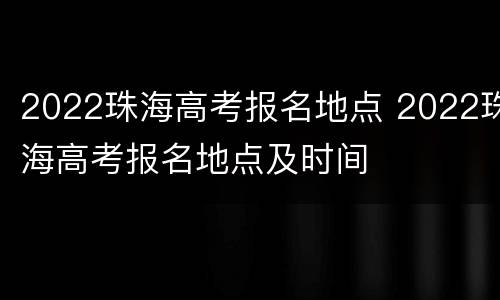 2022珠海高考报名地点 2022珠海高考报名地点及时间