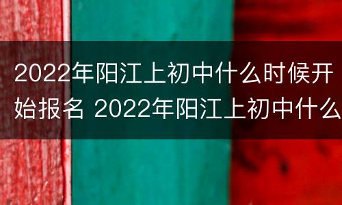 2022年阳江上初中什么时候开始报名 2022年阳江上初中什么时候开始报名考试