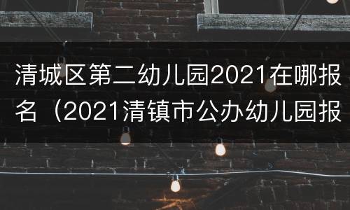 清城区第二幼儿园2021在哪报名（2021清镇市公办幼儿园报名入口）