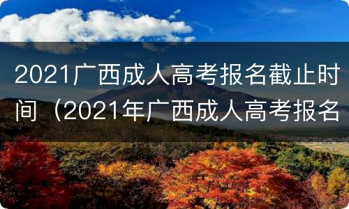 2021广西成人高考报名截止时间（2021年广西成人高考报名截止时间）