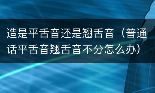 造是平舌音还是翘舌音（普通话平舌音翘舌音不分怎么办）