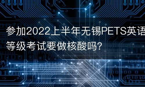 参加2022上半年无锡PETS英语等级考试要做核酸吗？
