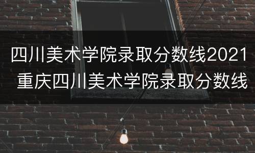 四川美术学院录取分数线2021 重庆四川美术学院录取分数线2021