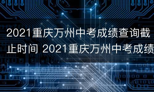 2021重庆万州中考成绩查询截止时间 2021重庆万州中考成绩查询截止时间是多少