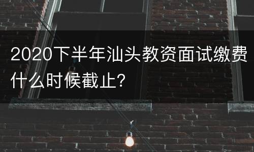 2020下半年汕头教资面试缴费什么时候截止？