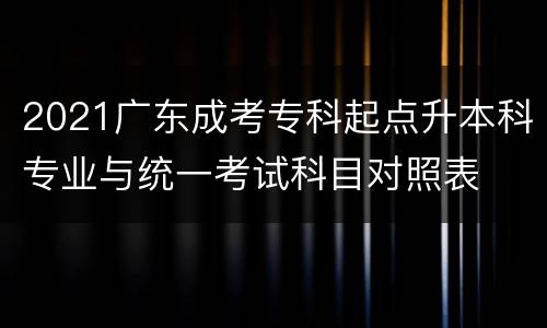 2021广东成考专科起点升本科专业与统一考试科目对照表
