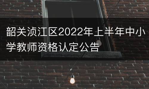 韶关浈江区2022年上半年中小学教师资格认定公告