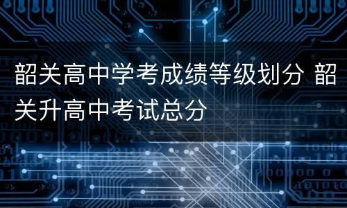 韶关高中学考成绩等级划分 韶关升高中考试总分