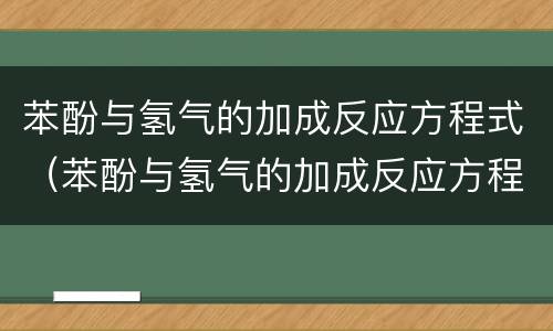 苯酚与氢气的加成反应方程式（苯酚与氢气的加成反应方程式及现象）