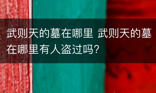 武则天的墓在哪里 武则天的墓在哪里有人盗过吗?