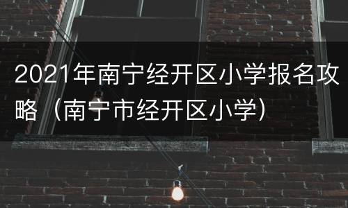2021年南宁经开区小学报名攻略（南宁市经开区小学）