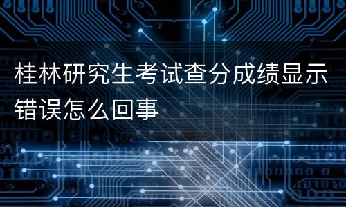 桂林研究生考试查分成绩显示错误怎么回事