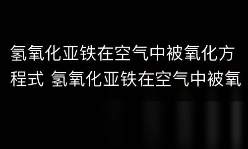 氢氧化亚铁在空气中被氧化方程式 氢氧化亚铁在空气中被氧化方程式有沉淀符号吗