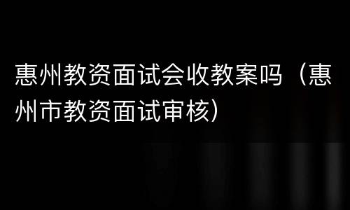 惠州教资面试会收教案吗（惠州市教资面试审核）